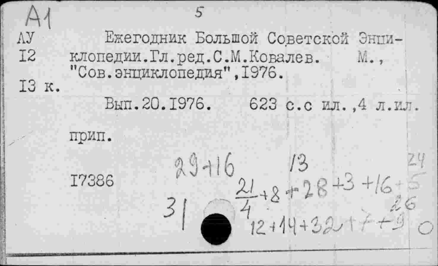 ﻿АУ Ежегодник Большой Советской Энпи-
12	клопедии.Гл.ред.С.М.Ковалев.	М.,
"Сов.энциклопедия”,1976.
Вып.20.1976.	623 с.с ил.,4 л.ил.
прип.
17386